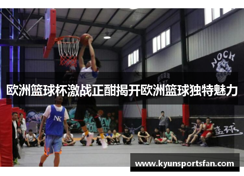 欧洲篮球杯激战正酣揭开欧洲篮球独特魅力
