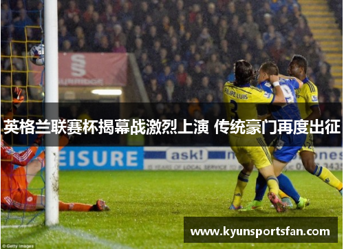 英格兰联赛杯揭幕战激烈上演 传统豪门再度出征