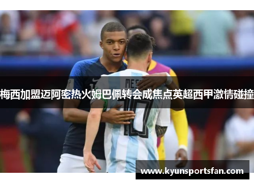 梅西加盟迈阿密热火姆巴佩转会成焦点英超西甲激情碰撞