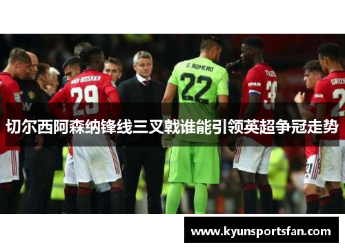 切尔西阿森纳锋线三叉戟谁能引领英超争冠走势