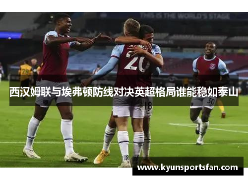 西汉姆联与埃弗顿防线对决英超格局谁能稳如泰山